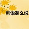 韩语怎么说（你在说什么用韩语怎么说）