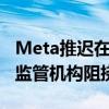 Meta推迟在欧洲推出人工智能聊天机器人 因监管机构阻挠