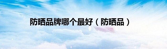防晒哪个品牌最好用最新推荐（防晒品牌哪家最好最实惠）