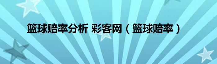 篮球比分彩客网完整比分（篮球赔率分析 彩客网（篮球赔率））