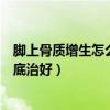 脚上骨质增生怎么治才能彻底治好（骨质增生怎么治才能彻底治好）