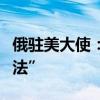 俄驻美大使：七国集团“偷”俄资产援乌“非法”