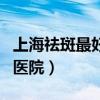 上海祛斑最好的医院是哪家（上海祛斑最好的医院）
