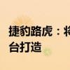 捷豹路虎：将复活神行者、并基于奇瑞纯电平台打造