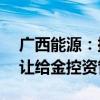 广西能源：拟将持有的永盛公司35%股权转让给金控资管