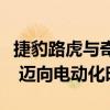 捷豹路虎与奇瑞宣布开启在华价值创造新模式 迈向电动化时代