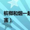 槟榔和烟一起吃的作用（槟榔和烟一起吃的危害）