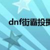 dnf街霸投掷精通（dnf男街霸双重投掷）
