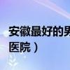 安徽最好的男科医院那家好（安徽最好的男科医院）