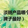 淡斑产品哪个牌子最好最有效（淡斑产品哪个牌子最好）