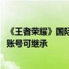 《王者荣耀》国际服全球正式上线：微信/QQ直接登录 国服账号可继承