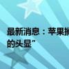 最新消息：苹果搁置第二代Vision Pro开发 专注于“更便宜的头显”