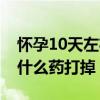 怀孕10天左右吃什么药能打掉（怀孕10天吃什么药打掉）