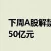 下周A股解禁市值逾670亿元 3股解禁市值逾50亿元