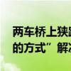 两车桥上狭路相逢僵持一小时 最终用“男人的方式”解决
