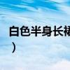白色半身长裙配什么颜色上衣好看（白色长裙）