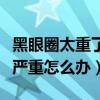 黑眼圈太重了太黑了怎么去掉（黑眼圈眼袋很严重怎么办）