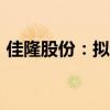佳隆股份：拟5000万元-1亿元回购公司股份