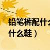 铅笔裤配什么鞋子比较好看2024（铅笔裤配什么鞋）