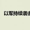 以军持续袭击加沙地带多地 已致51人死亡
