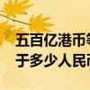 五百亿港币等于多少人民币（5000亿港币等于多少人民币）