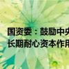 国资委：鼓励中央企业投早、投小、投长期、投硬科技 发挥长期耐心资本作用