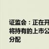 证监会：正在开展私募股权创投基金实物分配股票试点 允许将持有的上市公司股票通过非交易过户的方式向投资者进行分配