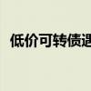 低价可转债遇重挫 谨慎应对高收益“诱惑”