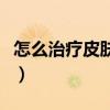 怎么治疗皮肤松弛的问题（怎么治疗皮肤松弛）