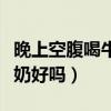 晚上空腹喝牛奶的功效与作用（晚上空腹喝牛奶好吗）