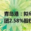 青岛港：拟6147.44万元转让山东港口航运集团2.58%股权