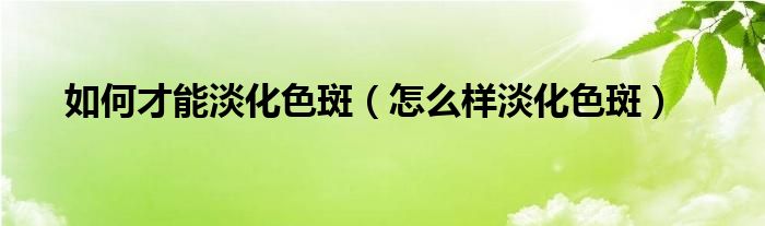 怎样做才能淡化色斑（怎么可以淡化色斑）