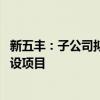 新五丰：子公司拟2.79亿元投建年产60万吨猪料新质工厂建设项目