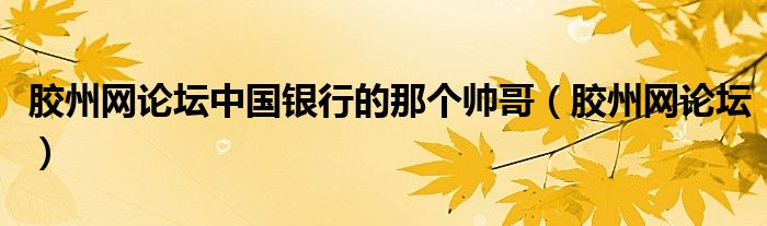 胶州网论坛中国银行的那个帅哥（胶州网论坛）