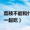 荔枝不能和什么水果一起吃（荔枝不能和什么一起吃）