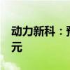 动力新科：预计上半年净利亏损6亿元-7.8亿元