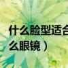 什么脸型适合什么眼镜图片（什么脸型适合什么眼镜）