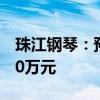 珠江钢琴：预计上半年净亏损6200万元-8600万元