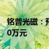 铭普光磁：预计上半年净亏损6500万元–8500万元