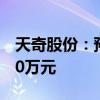 天奇股份：预计上半年净亏损7000万元-8000万元