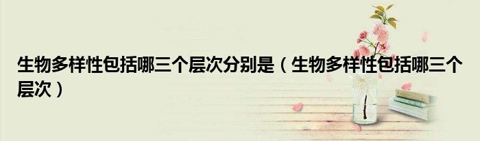 生物多样性包括哪三个层次分别是（生物多样性包括哪三个层次）