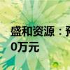 盛和资源：预计上半年净亏损4800万元-7200万元