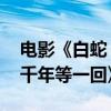 电影《白蛇：浮生》定档 赵雅芝叶童共唱《千年等一回》