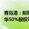 青岛港：拟购买油品公司100%股权、日照实华50%股权等
