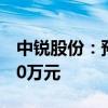 中锐股份：预计半年度净亏损5500万元-6500万元