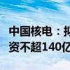 中国核电：拟向中核集团及社保基金会定增募资不超140亿元