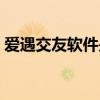爱遇交友软件是真的吗（交友软件是真的吗）