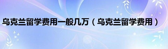 乌克兰留学一年学费多少钱（乌克兰留学一般需要多少钱）
