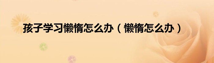孩子一上学就紧张焦虑（孩子学习上懒惰没上进心玩手机）
