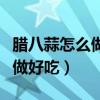 腊八蒜怎么做好吃最正宗的做法（腊八蒜怎么做好吃）